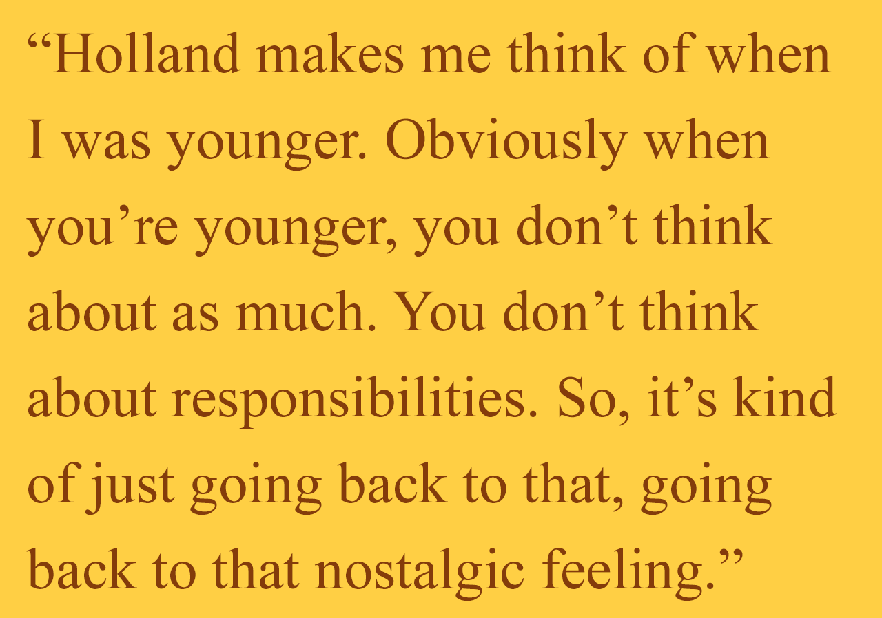 Holland makes me think of when I was younger. Obviously when you’re younger, you don’t think about as much. You don’t think about responsibilities. So, it’s kind of just going back to that, going back to that nostalgic feeling